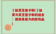 酻肽灵芝孢子粉(酻肽灵与灵芝孢子粉的结合：提高免疫力的致效品)