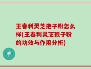 王春利灵芝孢子粉怎么样(王春利灵芝孢子粉的功效与作用分析)