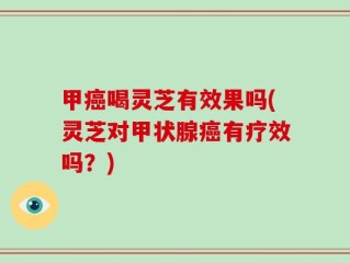 甲癌喝灵芝有效果吗(灵芝对甲状腺癌有疗效吗？)