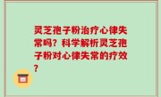 灵芝孢子粉治疗心律失常吗？科学解析灵芝孢子粉对心律失常的疗效？