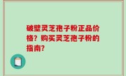 破壁灵芝孢子粉正品价格？购买灵芝孢子粉的指南？