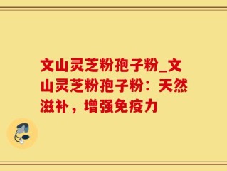 文山灵芝粉孢子粉_文山灵芝粉孢子粉：天然滋补，增强免疫力