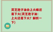 灵芝孢子油会上火嘛还是下火(灵芝孢子油：上火还是下火？解析一下)