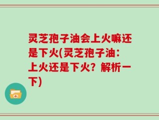 灵芝孢子油会上火嘛还是下火(灵芝孢子油：上火还是下火？解析一下)