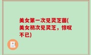 美女第一次见灵芝菌(美女初次见灵芝，惊叹不已)