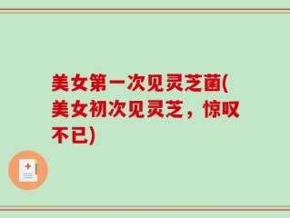 美女第一次见灵芝菌(美女初次见灵芝，惊叹不已)