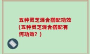 五种灵芝混合搭配功效(五种灵芝混合搭配有何功效？)