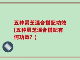 五种灵芝混合搭配功效(五种灵芝混合搭配有何功效？)