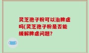 灵芝孢子粉可以治脾虚吗(灵芝孢子粉是否能缓解脾虚问题？