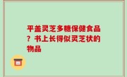 平盖灵芝多糖保健食品？书上长得似灵芝状的物品