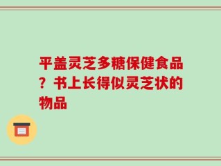 平盖灵芝多糖保健食品？书上长得似灵芝状的物品