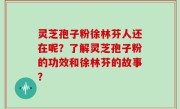 灵芝孢子粉徐林芬人还在呢？了解灵芝孢子粉的功效和徐林芬的故事？