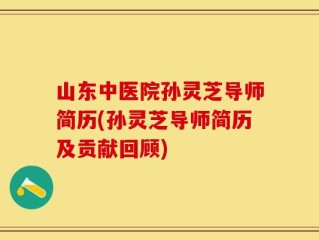 山东中医院孙灵芝导师简历(孙灵芝导师简历及贡献回顾)