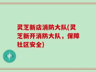 灵芝新店消防大队(灵芝新开消防大队，保障社区安全)