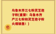 乌鲁木齐三七粉灵芝孢子粉(重要！乌鲁木齐产三七粉和灵芝孢子粉火爆销售！)