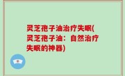 灵芝孢子油治疗失眠(灵芝孢子油：自然治疗失眠的神器)