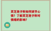 灵芝孢子粉如何调节心情？了解灵芝孢子粉对情绪的影响？