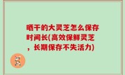 晒干的大灵芝怎么保存时间长(高效保鲜灵芝，长期保存不失活力)