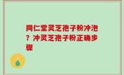 同仁堂灵芝孢子粉冲泡？冲灵芝孢子粉正确步骤