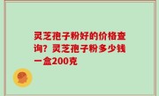 灵芝孢子粉好的价格查询？灵芝孢子粉多少钱一盒200克