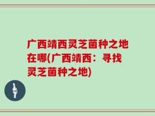 广西靖西灵芝菌种之地在哪(广西靖西：寻找灵芝菌种之地)