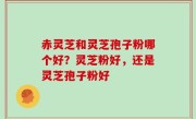 赤灵芝和灵芝孢子粉哪个好？灵芝粉好，还是灵芝孢子粉好