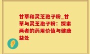 甘草和灵芝孢子粉_甘草与灵芝孢子粉：探索两者的药用价值与健康益处