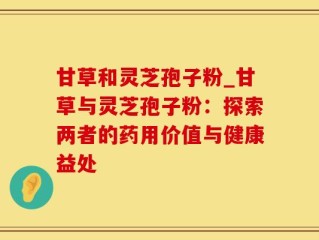 甘草和灵芝孢子粉_甘草与灵芝孢子粉：探索两者的药用价值与健康益处