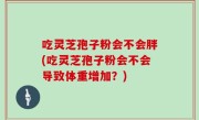 吃灵芝孢子粉会不会胖(吃灵芝孢子粉会不会导致体重增加？)