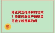 修正灵芝孢子粉的功效？修正药业生产破壁灵芝孢子粉是真的吗