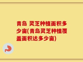 青岛 灵芝种植面积多少亩(青岛灵芝种植覆盖面积达多少亩)