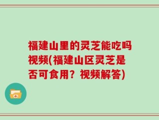 福建山里的灵芝能吃吗视频(福建山区灵芝是否可食用？视频解答)