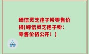 臻信灵芝孢子粉零售价格(臻信灵芝孢子粉：零售价格公开！)