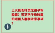 上火能否吃灵芝孢子粉胶囊？灵芝孢子粉胶囊的适用人群和注意事项？