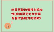 吃灵芝能改善视力吗女性(食用灵芝对女性是否有改善视力的功效？)