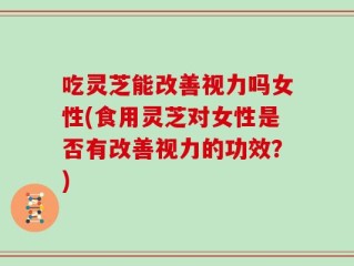 吃灵芝能改善视力吗女性(食用灵芝对女性是否有改善视力的功效？)