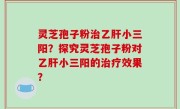灵芝孢子粉治乙肝小三阳？探究灵芝孢子粉对乙肝小三阳的治疗效果？