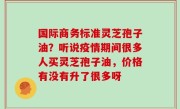 国际商务标准灵芝孢子油？听说疫情期间很多人买灵芝孢子油，价格有没有升了很多呀