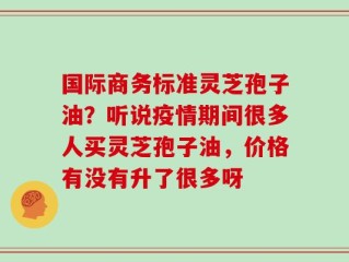 国际商务标准灵芝孢子油？听说疫情期间很多人买灵芝孢子油，价格有没有升了很多呀