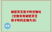 破壁灵芝孢子粉空腹吃 (空腹食用破壁灵芝孢子粉的正确方法)