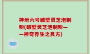 神卅六号破壁灵芝泡制粉(破壁灵芝泡制粉——神奇养生之良方)
