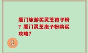 厦门旅游买灵芝孢子粉？厦门灵芝孢子粉购买攻略？
