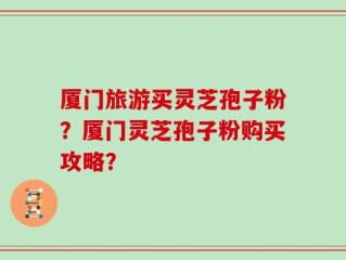 厦门旅游买灵芝孢子粉？厦门灵芝孢子粉购买攻略？
