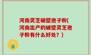 河南灵芝破壁孢子粉(河南出产的破壁灵芝孢子粉有什么好处？)
