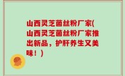 山西灵芝菌丝粉厂家(山西灵芝菌丝粉厂家推出新品，护肝养生又美味！)