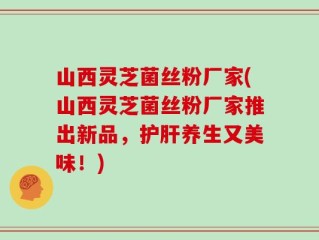 山西灵芝菌丝粉厂家(山西灵芝菌丝粉厂家推出新品，护肝养生又美味！)