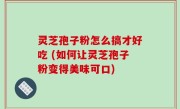灵芝孢子粉怎么搞才好吃 (如何让灵芝孢子粉变得美味可口)
