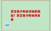 灵芝孢子粉应该饭前饭后？灵芝孢子粉如何食用