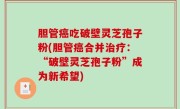 胆管癌吃破壁灵芝孢子粉(胆管癌合并治疗：“破壁灵芝孢子粉”成为新希望)