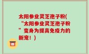 太阳参业灵芝孢子粉(“太阳参业灵芝孢子粉”变身为提高免疫力的新宠！)